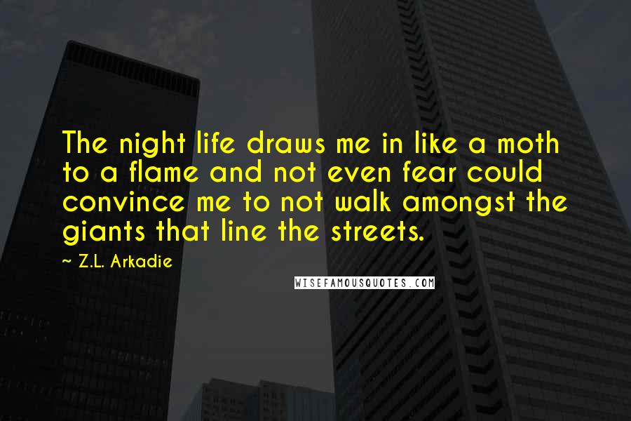 Z.L. Arkadie Quotes: The night life draws me in like a moth to a flame and not even fear could convince me to not walk amongst the giants that line the streets.