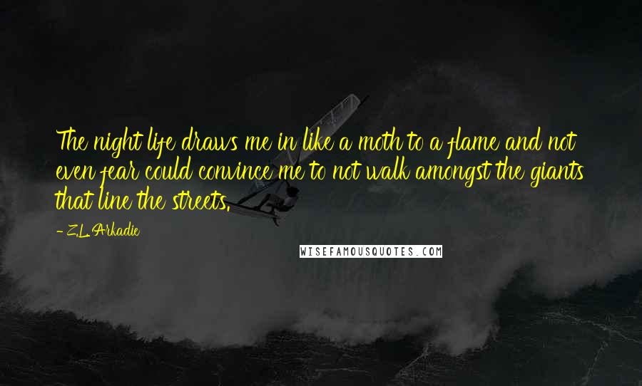 Z.L. Arkadie Quotes: The night life draws me in like a moth to a flame and not even fear could convince me to not walk amongst the giants that line the streets.