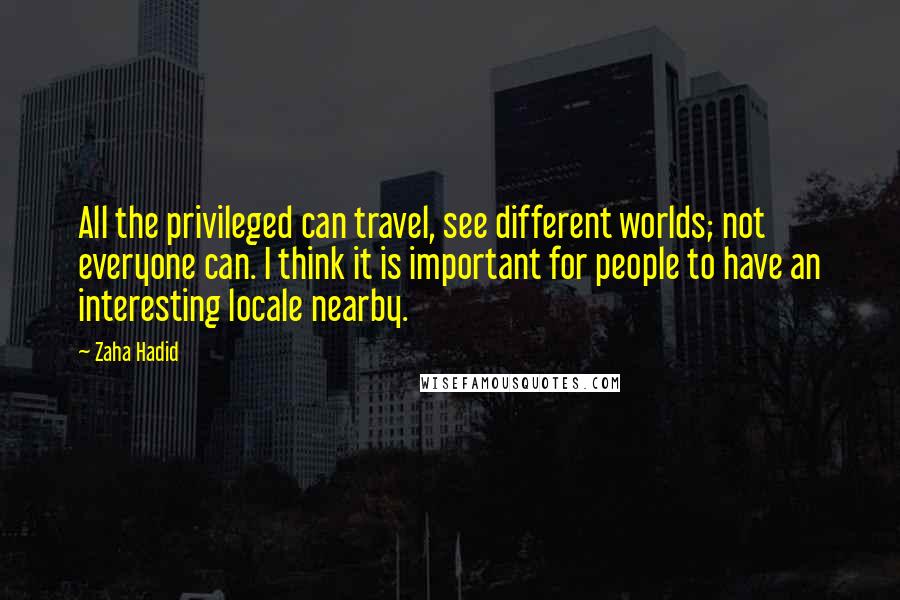 Zaha Hadid Quotes: All the privileged can travel, see different worlds; not everyone can. I think it is important for people to have an interesting locale nearby.