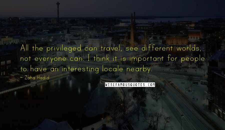 Zaha Hadid Quotes: All the privileged can travel, see different worlds; not everyone can. I think it is important for people to have an interesting locale nearby.