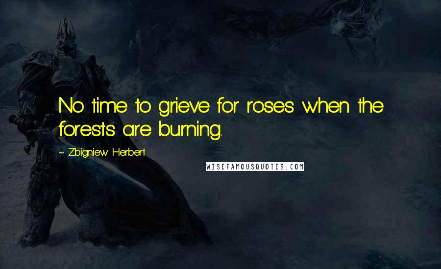 Zbigniew Herbert Quotes: No time to grieve for roses when the forests are burning.