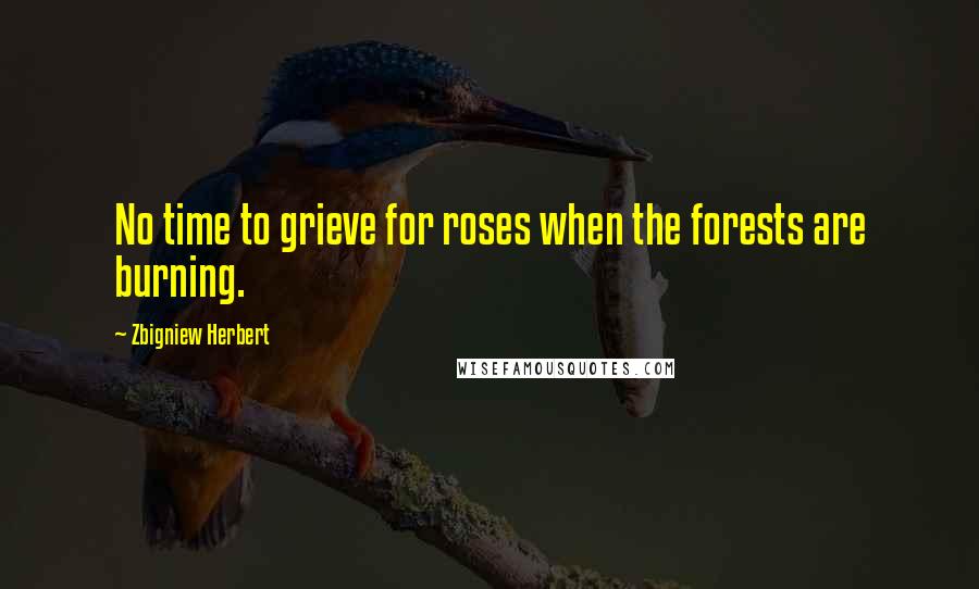 Zbigniew Herbert Quotes: No time to grieve for roses when the forests are burning.