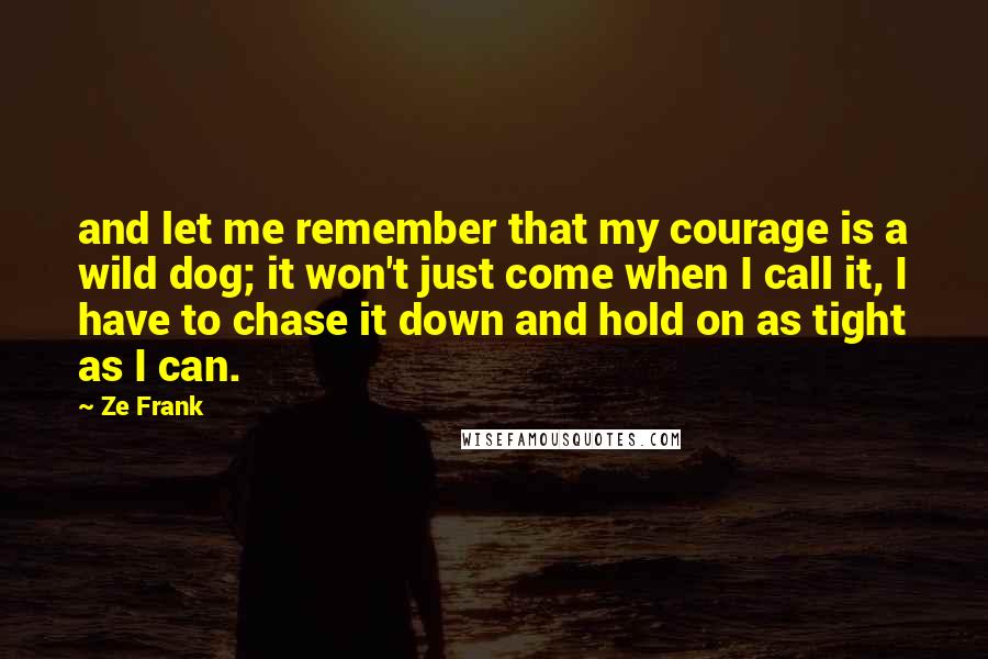 Ze Frank Quotes: and let me remember that my courage is a wild dog; it won't just come when I call it, I have to chase it down and hold on as tight as I can.