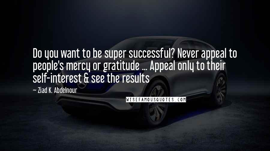 Ziad K. Abdelnour Quotes: Do you want to be super successful? Never appeal to people's mercy or gratitude ... Appeal only to their self-interest & see the results