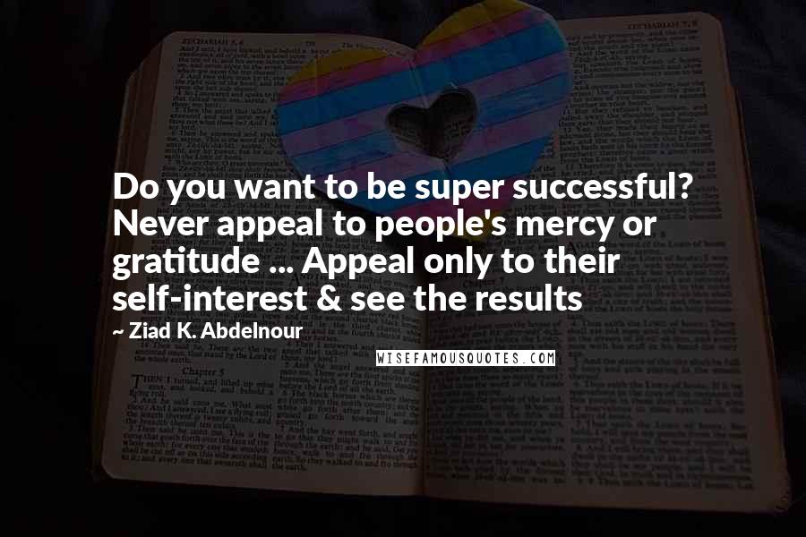 Ziad K. Abdelnour Quotes: Do you want to be super successful? Never appeal to people's mercy or gratitude ... Appeal only to their self-interest & see the results