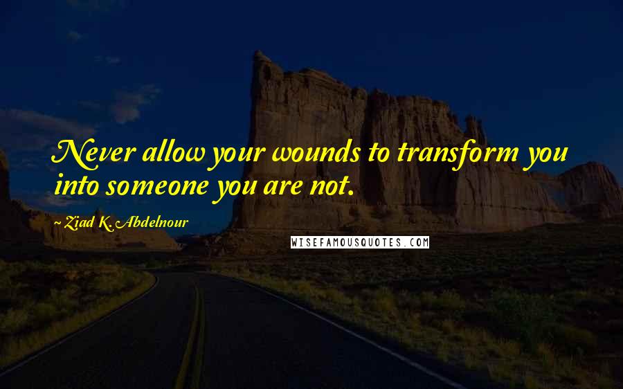 Ziad K. Abdelnour Quotes: Never allow your wounds to transform you into someone you are not.