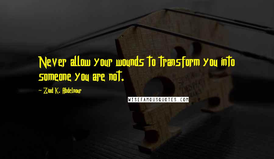 Ziad K. Abdelnour Quotes: Never allow your wounds to transform you into someone you are not.