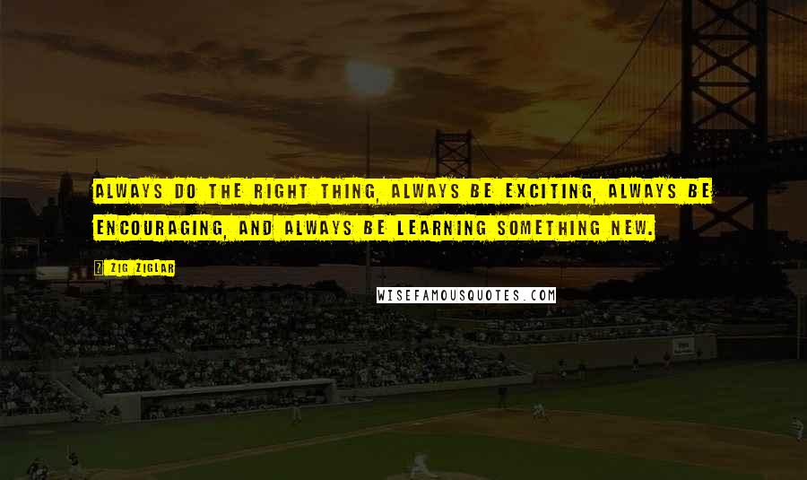 Zig Ziglar Quotes: Always do the right thing, always be exciting, always be encouraging, and always be learning something new.