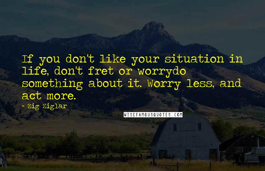 Zig Ziglar Quotes: If you don't like your situation in life, don't fret or worrydo something about it. Worry less, and act more.