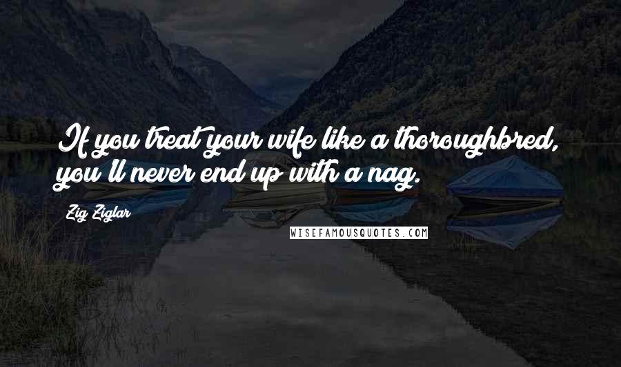 Zig Ziglar Quotes: If you treat your wife like a thoroughbred, you'll never end up with a nag.