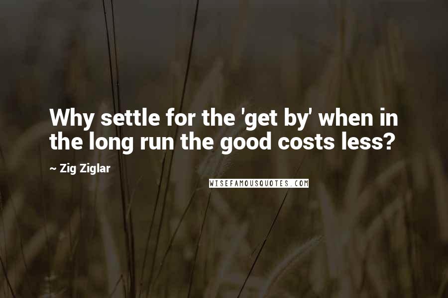 Zig Ziglar Quotes: Why settle for the 'get by' when in the long run the good costs less?