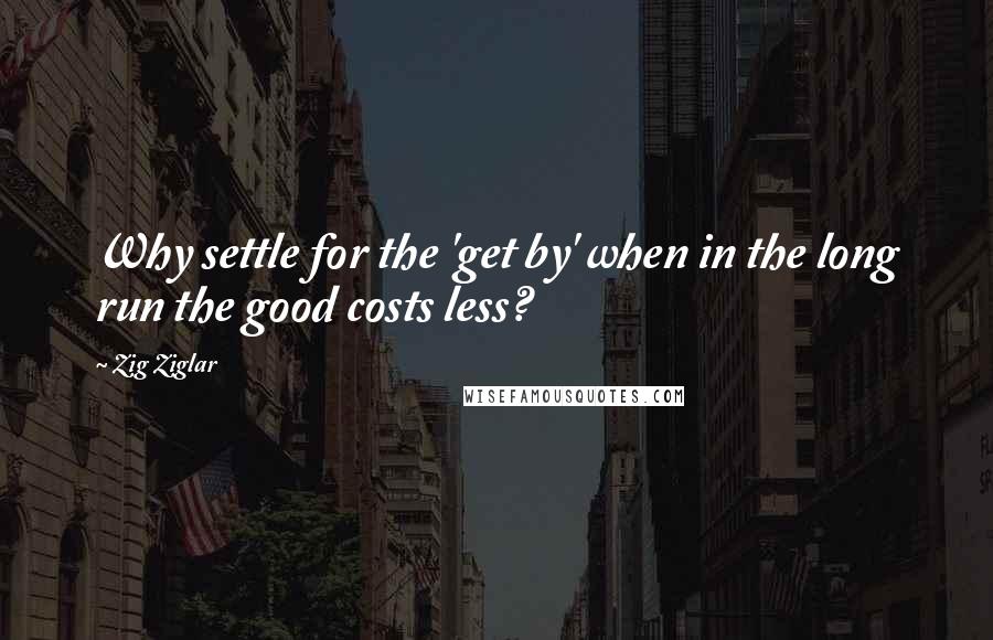 Zig Ziglar Quotes: Why settle for the 'get by' when in the long run the good costs less?