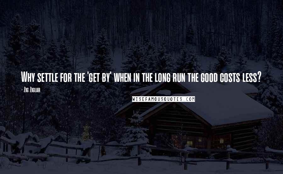 Zig Ziglar Quotes: Why settle for the 'get by' when in the long run the good costs less?