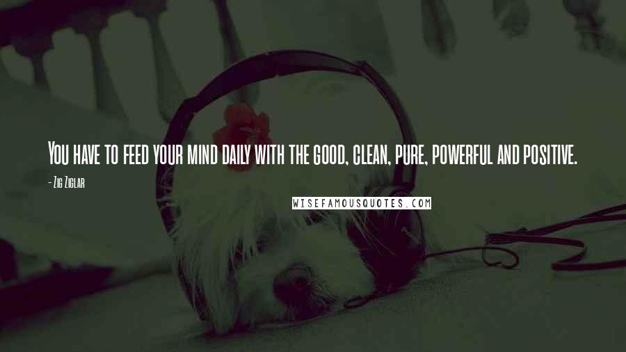 Zig Ziglar Quotes: You have to feed your mind daily with the good, clean, pure, powerful and positive.