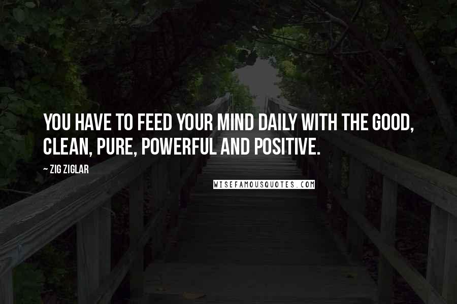 Zig Ziglar Quotes: You have to feed your mind daily with the good, clean, pure, powerful and positive.