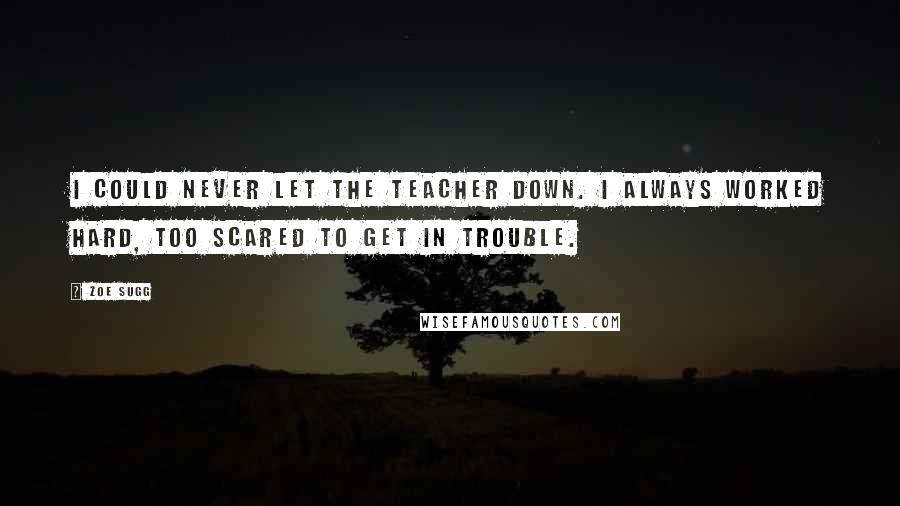 Zoe Sugg Quotes: I could never let the teacher down. I always worked hard, too scared to get in trouble.