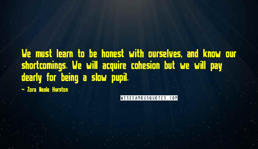 Zora Neale Hurston Quotes: We must learn to be honest with ourselves, and know our shortcomings. We will acquire cohesion but we will pay dearly for being a slow pupil.