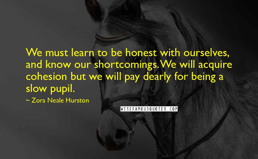 Zora Neale Hurston Quotes: We must learn to be honest with ourselves, and know our shortcomings. We will acquire cohesion but we will pay dearly for being a slow pupil.